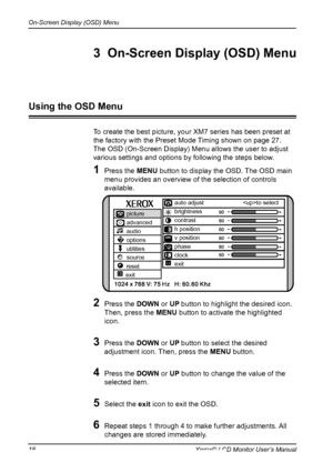 Page 19
On-Screen Display (OSD) Menu

18Xerox© LCD Monitor User’s Manual
To create the best picture, your XM7 series has been preset at 
the factory with the Preset Mode Timing shown on page 27.
The OSD (On-Screen Display) Menu allows the user to adjust
various settings and options by following the steps below.
1  Press the MENU button to display the OSD. The OSD main 
menu provides an overview of the selection of controls 
available.
2  Press the DOWN or UP button to highlight the desired icon.  
Then, press...