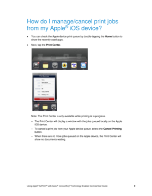 Page 13 
Using Apple® AirPrint™ with Xerox® ConnectKey® Technology Enabled Devices User Guide  9 
How do I manage/cancel print jobs 
from my Apple® iOS device? 
 You can check the Apple device print queue by double-tapping the Home button to 
show the recently used apps.  
 Next, tap the Print Center.  
  
   
Note: The Print Center is only available while printing is in progress. 
– The Print Center will display a window with the jobs queued locally on the Apple 
iOS device. 
– To cancel a print job from...