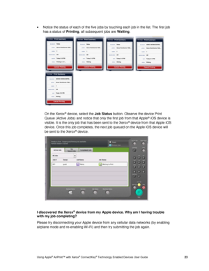 Page 27 
Using Apple® AirPrint™ with Xerox® ConnectKey® Technology Enabled Devices User Guide  23 
 Notice the status of each of the five jobs by touching each job in the list. The first job 
has a status of Printing, all subsequent jobs are Waiting. 
    
  
On the Xerox® device, select the Job Status button. Observe the device Print 
Queue (Active Jobs) and notice that only the first job from that Apple® iOS device is 
visible. It is the only job that has been sent to the Xerox® device from that Apple iOS...