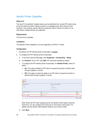 Page 22 
18 Using Apple® AirPrint™ with Xerox® ConnectKey® Technology Enabled Devices User Guide 
 
Identify Printer Capability 
What is it? 
The Xerox® ConnectKey® enabled device can be identified from remote IPP clients trying 
to find the device by either making a sound or a message at the Xerox Device Local 
Interface. This could be used to help find a particular Xerox® device if a client is in an 
area where multiple devices are supported. 
Requirements 
The fault tone is enabled. 
Limitations 
This...