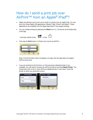 Page 9 
Using Apple® AirPrint™ with Xerox® ConnectKey® Technology Enabled Devices User Guide  5 
How do I send a print job over 
AirPrint™ from an Apple® iPad®? 
 Select something to print (such as an email or a photo) from an Apple iPad. You can 
print from these Apple iOS applications: iBooks®, Mail, iPhoto® and Safari®. These 
applications are available from the Apple App StoreSM and support printing. 
 You can initiate printing by selecting the Share icon (i.e., the arrow) at the bottom/top 
of the app....