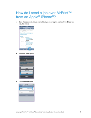 Page 11 
Using Apple® AirPrint™ with Xerox® ConnectKey® Technology Enabled Devices User Guide  7 
How do I send a job over AirPrint™ 
from an Apple® iPhone®? 
 Open the document, picture or email that you need to print and touch the Share icon 
(i.e., the arrow). 
  
 Select the Print option. 
  
 Touch Select Printer. 
  
  
  
   