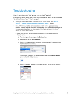 Page 25 
Using Apple® AirPrint™ with Xerox® ConnectKey® Technology Enabled Devices User Guide  21 
Troubleshooting 
What if I can’t find an AirPrint™ printer from my Apple® device? 
I can’t find my Xerox® device when I try to print from my Apple device or I get a message: 
No AirPrint Printers Found. What’s going on? 
 First try to confirm that AirPrint is enabled on the Xerox® printer. See “How is 
AirPrint™ enabled and configured on the Xerox® device?” above. 
 Next, AirPrint requires that devices are...
