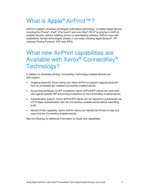 Page 5 
Using Apple® AirPrint™ with Xerox® ConnectKey® Technology Enabled Devices User Guide   1 
What is Apple® AirPrint™? 
AirPrint is Apple’s driverless printing/job submission technology. It enables Apple devices 
including the iPhone®, iPad®, iPod touch® and even Mac® OS X® to print/fax to AirPrint-
enabled devices, without installing drivers or downloading software. AirPrint uses well-
established, familiar technologies already in use today including Apple Bonjour®, IPP 
(Internet Printing Protocol), PDF...