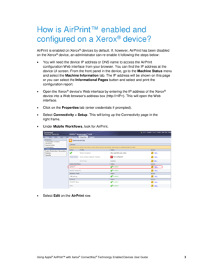 Page 7 
Using Apple® AirPrint™ with Xerox® ConnectKey® Technology Enabled Devices User Guide  3 
How is AirPrint™ enabled and 
configured on a Xerox® device? 
AirPrint is enabled on Xerox® devices by default. If, however, AirPrint has been disabled 
on the Xerox® device, an administrator can re-enable it following the steps below: 
 You will need the device IP address or DNS name to access the AirPrint 
configuration Web interface from your browser. You can find the IP address at the 
device UI screen. From...
