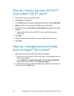Page 14 
10 Using Apple® AirPrint™ with Xerox® ConnectKey® Technology Enabled Devices User Guide 
How do I send a job over AirPrint™ 
from a Mac® OS X® client? 
 Open an item to print on the Mac OS X client. 
 Select Print from the File menu. 
 For the Printer, select a previously configured AirPrint printer, or select Add Printer. 
 Select the AirPrint Printer from the list of Bonjour®-discovered printers. 
 Configure the Printer to Use: AirPrint or Secure AirPrint (depending on the options 
available)....