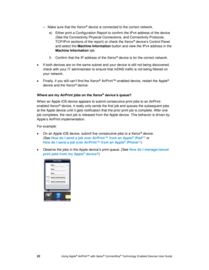 Page 26 
22 Using Apple® AirPrint™ with Xerox® ConnectKey® Technology Enabled Devices User Guide 
– Make sure that the Xerox® device is connected to the correct network. 
e) Either print a Configuration Report to confirm the IPv4 address of the device 
(See the Connectivity Physical Connections, and Connectivity Protocols, 
TCP/IPv4 sections of the report) or check the Xerox® device’s Control Panel 
and select the Machine Information button and view the IPv4 address in the 
Machine Information tab. 
f) Confirm...