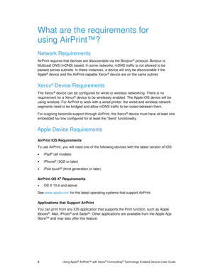 Page 6 
2 Using Apple® AirPrint™ with Xerox® ConnectKey® Technology Enabled Devices User Guide 
What are the requirements for 
using AirPrint™? 
Network Requirements 
AirPrint requires that devices are discoverable via the Bonjour® protocol. Bonjour is 
Multicast DNS (mDNS) based. In some networks, mDNS traffic is not allowed to be 
passed across subnets. In these instances, a device will only be discoverable if the 
Apple® device and the AirPrint-capable Xerox® device are on the same subnet. 
Xerox® Device...