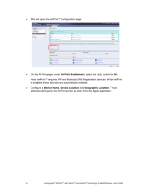 Page 8 
4 Using Apple® AirPrint™ with Xerox® ConnectKey® Technology Enabled Devices User Guide 
 This will open the AirPrint™ configuration page. 
 
 
 On the AirPrint page, under AirPrint Enablement, select the radio button for On. 
Note: AirPrint™ requires IPP and Multicast DNS Registration services. W hen AirPrint 
is enabled, these services are automatically enabled. 
 Configure a Device Name, Device Location and Geographic Location. These 
attributes distinguish the AirPrint printer as seen from the...
