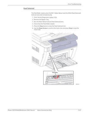 Page 101Phaser 3010/3040/WorkCentre 3045 Service Xerox Internal Use Only 2-47Error Troubleshooting
Feed Solenoid
The Feed Roller rotates when the DO-1 (Main Motor) and the DO-6 (Feed Solenoid) 
tests are executed simultaneously.
1. Enter Service Diagnostics (page 2-24).
2. Remove the Bypass Tray.
3. Run the Main Motor Full and Feed Solenoid tests.
4. Check that the Feed Roller rotates.
5. Press the Stop button to stop the Feed Solenoid test.
6. Use the Down Arrow to scroll to the motor test and press Stop to...