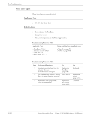 Page 1562-102 Xerox  Internal  Use  Only Phaser 3010/3040/WorkCentre 3045 Service  Error Troubleshooting
Rear Door Open
A Rear Cover Open error was detected.
Applicable Error
• 077-304: Rear Cover Open
Initial Actions
• Open and close the Rear Door.
• Cycle printer power.
• If the problem persists, use the following procedure.
Tro u b l e s h o ot i n g  Re fe re n c e Ta b l e
Applicable Parts Wiring and Plug/Jack Map References
■Rear Door, PL1.0.8
■Interlock Switch, PL7.2.1
■LVPS, PL7.2.11
■MCU Board, PL7.1.3...