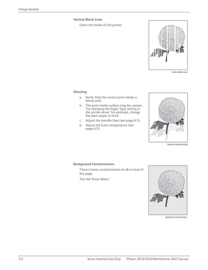 Page 1803-6 Xerox  Internal  Use  Only Phaser 3010/3040/WorkCentre 3045 Service  Image Quality
Vertical Blank Lines
Clean the inside of the printer.
Ghosting
a. Verify that the correct print media is 
being used.
b. The print media surface may be uneven. 
Try changing the Paper Type setting in 
the printer driver. For example, change 
the plain paper to thick.
c. Adjust the transfer bias (see page 6-5).
d. Adjust the Fuser temperature (see 
page 6-5).
Background Contamination 
There is toner contamination on all...