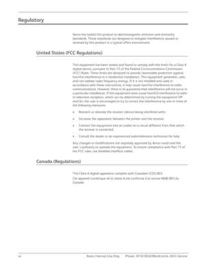 Page 20xx Xerox Internal Use Only Phaser 3010/3040/WorkCentre 3045 Service
Regulatory
Xerox has tested this product to electromagnetic emission and immunity 
standards. These standards are designed to mitigate interference caused or 
received by this product in a typical office environment.
United States (FCC Regulations)
This equipment has been tested and found to comply with the limits for a Class A 
digital device, pursuant to Part 15 of the Federal Communications Commission 
(FCC) Rules. These limits are...