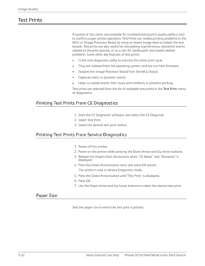 Page 2063-32 Xerox  Internal  Use  Only Phaser 3010/3040/WorkCentre 3045 Service  Image Quality
Te s t  P r i n t s
A variety of test prints are available for troubleshooting print quality defects and 
to confirm proper printer operation. Test Prints can isolate printing problems to the 
MCU or Image Processor Board by using on board image data to isolate the two 
boards. Test prints are also useful for stimulating asynchronous (dynamic) events 
related to the print process, or as a test for media path and media...