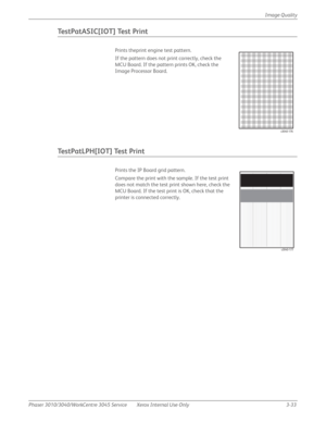 Page 207Phaser 3010/3040/WorkCentre 3045 Service Xerox Internal Use Only 3-33Image Quality
Te s t P a t A S I C [ I O T ]  Te s t  P r i n t
Prints theprint engine test pattern.
If the pattern does not print correctly, check the 
MCU Board. If the pattern prints OK, check the 
Image Processor Board.
Te s t P a t L P H [ I O T ]  Te s t  P r i n t
Prints the IP Board grid pattern. 
Compare the print with the sample. If the test print 
does not match the test print shown here, check the 
MCU Board. If the test...