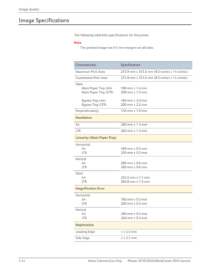 Page 2083-34 Xerox  Internal  Use  Only Phaser 3010/3040/WorkCentre 3045 Service  Image Quality
Image Specifications
The following table lists specifications for the printer.
Note
The printed image has 4.1 mm margins on all sides.
 
CharacteristicSpecification
Maximum Print Area 215.9 mm x 355.6 mm (8.5 inches x 14 inches)
Guaranteed Print Area 215.9 mm x 355.6 mm (8.5 inches x 14 inches)
Skew
Main Paper Tray (A4)
Main Paper Tray (LTR)
Bypass Tray (A4)
Bypass Tray (LTR)180 mm ± 1.4 mm
200 mm ± 1.5 mm
180 mm ±...