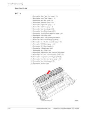 Page 2304-20 Xerox  Internal  Use  Only Phaser 3010/3040/WorkCentre 3045 Service  Service Parts Disassembly
Bottom Plate
PL2.2.8
1. Remove the Main Paper Tray (page 4-13).
2. Remove the Front Cover (page 4-15).
3. Remove the Rear Door (page 4-8).
4. Remove the Left Cover (page 4-16).
5. Remove the Right Cover (page 4-12).
6. Remove the Top Cover (page 4-7).
7. Remove the Rear Cover (page 4-11).
8. Remove the Toner Motor (page 4-37).
9. Remove the Toner Dispense Assembly (page 4-36).
10. Remove the Fuser (page...