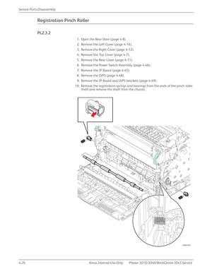 Page 2364-26 Xerox  Internal  Use  Only Phaser 3010/3040/WorkCentre 3045 Service  Service Parts Disassembly
Registration Pinch Roller
PL2.3.2
1. Open the Rear Door (page 4-8).
2. Remove the Left Cover (page 4-16).
3. Remove the Right Cover (page 4-12).
4. Remove the Top Cover (page 4-7).
5. Remove the Rear Cover (page 4-11).
6. Remove the Power Switch Assembly (page 4-46).
7. Remove the IP Board (page 4-45).
8. Remove the LVPS (page 4-48).
9. Remove the IP Board and LVPS brackets (page 4-49).
10. Remove the...