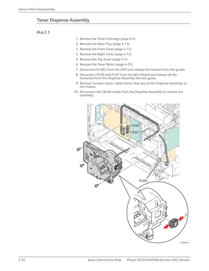 Page 2464-36 Xerox  Internal  Use  Only Phaser 3010/3040/WorkCentre 3045 Service  Service Parts Disassembly
Toner Dispense Assembly
PL4.1.1
1. Remove the Toner Cartridge (page 4-5).
2. Remove the Main Tray (page 4-13).
3. Remove the Front Cover (page 4-15).
4. Remove the Right Cover (page 4-12).
5. Remove the Top Cover (page 4-7).
6. Remove the Toner Motor (page 4-37).
7. Disconnect P/J203 from the LVPS and release the harness from the guides.
8. Disconnect P/J20 and P/J21 from the MCU Board and release all the...