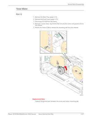 Page 247Phaser 3010/3040/WorkCentre 3045 Service Xerox Internal Use Only 4-37Service Parts Disassembly
Toner Motor
PL4.1.2
1. Remove the Main Tray (page 4-13).
2. Remove the Front Cover (page 4-15).
3. Disconnect P/J150 from the motor.
4. Remove 1 screw (silver, tap, 8 mm) that secures the motor and ground wire to 
the chassis.
5. Rotate the motor CCW to release the mounting tab from the retainer.
Replacement Note
Capture the ground wire between the screw and motor mounting tab.
P/J150
s3040-043 