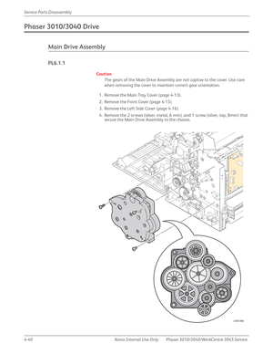 Page 2504-40 Xerox  Internal  Use  Only Phaser 3010/3040/WorkCentre 3045 Service  Service Parts Disassembly
Phaser 3010/3040 Drive
Main Drive Assembly
PL6.1.1
Caution
The gears of the Main Drive Assembly are not captive to the cover. Use care 
when removing the cover to maintain correct gear orientation.
1. Remove the Main Tray Cover (page 4-13).
2. Remove the Front Cover (page 4-15).
3. Remove the Left Side Cover (page 4-16).
4. Remove the 2 screws (silver, metal, 6 mm), and 1 screw (silver, tap, 8mm) that...