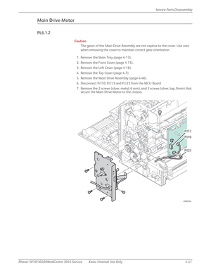 Page 251Phaser 3010/3040/WorkCentre 3045 Service Xerox Internal Use Only 4-41Service Parts Disassembly
Main Drive Motor
PL6.1.2
Caution
The gears of the Main Drive Assembly are not captive to the cover. Use care 
when removing the cover to maintain correct gear orientation.
1. Remove the Main Tray (page 4-13).
2. Remove the Front Cover (page 4-15).
3. Remove the Left Cover (page 4-16).
4. Remove the Top Cover (page 4-7).
5. Remove the Main Drive Assembly (page 4-40).
6. Disconnect P/J10, P/J13 and P/J23 from the...