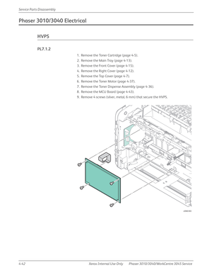 Page 2524-42 Xerox  Internal  Use  Only Phaser 3010/3040/WorkCentre 3045 Service  Service Parts Disassembly
Phaser 3010/3040 Electrical
HVPS
PL7.1.2
1. Remove the Toner Cartridge (page 4-5).
2. Remove the Main Tray (page 4-13).
3. Remove the Front Cover (page 4-15).
4. Remove the Right Cover (page 4-12).
5. Remove the Top Cover (page 4-7).
6. Remove the Toner Motor (page 4-37).
7. Remove the Toner Dispense Assembly (page 4-36).
8. Remove the MCU Board (page 4-43).
9. Remove 4 screws (silver, metal, 6 mm) that...