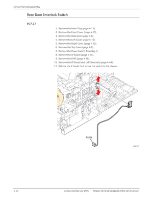 Page 2544-44 Xerox  Internal  Use  Only Phaser 3010/3040/WorkCentre 3045 Service  Service Parts Disassembly
Rear Door Interlock Switch
PL7.2.1
1. Remove the Main Tray (page 4-13).
2. Remove the Front Cover (page 4-15).
3. Remove the Rear Door (page 4-8).
4. Remove the Left Cover (page 4-16).
5. Remove the Right Cover (page 4-12).
6. Remove the Top Cover (page 4-7).
7. Remove the Power Switch Assembly ()
8. Remove the IP Board (page 4-45).
9. Remove the LVPS (page 4-48).
10. Remove the IP Board and LVPS brackets...