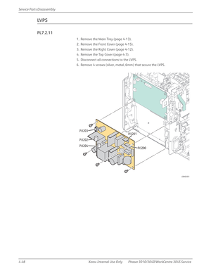 Page 2584-48 Xerox  Internal  Use  Only Phaser 3010/3040/WorkCentre 3045 Service  Service Parts Disassembly
LV P S
PL7.2.11
1. Remove the Main Tray (page 4-13).
2. Remove the Front Cover (page 4-15).
3. Remove the Right Cover (page 4-12).
4. Remove the Top Cover (page 4-7).
5. Disconnect all connections to the LVPS.
6. Remove 4 screws (silver, metal, 6mm) that secure the LVPS.
s3040-051
P/J203
P/J202
P/J204P/J201
P/J200 