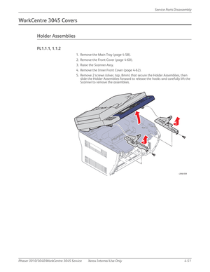 Page 261Phaser 3010/3040/WorkCentre 3045 Service Xerox Internal Use Only 4-51Service Parts Disassembly
WorkCentre 3045 Covers
Holder Assemblies
PL1.1.1, 1.1.2
1. Remove the Main Tray (page 4-58).
2. Remove the Front Cover (page 4-60).
3. Raise the Scanner Assy.
4. Remove the Inner Front Cover (page 4-62).
5. Remove 2 screws (silver, tap, 8mm) that secure the Holder Assemblies, then 
slide the Holder Assemblies forward to release the hooks and carefully lift the 
Scanner to remove the assemblies.
s3040-058 