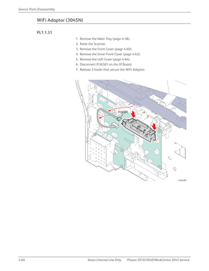 Page 2764-66 Xerox  Internal  Use  Only Phaser 3010/3040/WorkCentre 3045 Service  Service Parts Disassembly
WiFi Adaptor (3045N)
PL1.1.31
1. Remove the Main Tray (page 4-58).
2. Raise the Scanner.
3. Remove the Front Cover (page 4-60).
4. Remove the Inner Front Cover (page 4-62).
5. Remove the Left Cover (page 4-64).
6. Disconnect P/J6501 on the IP Board.
7. Release 2 hooks that secure the WiFi Adaptor.
s0340-069
P/J6501 