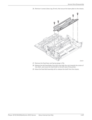 Page 279Phaser 3010/3040/WorkCentre 3045 Service Xerox Internal Use Only 4-69Service Parts Disassembly
26. Remove 4 screws (silver, tap, 8 mm), that secure the lower plate to the chassis.
27. Remove the Feed Gear and Spring (page 4-76).
28. Release the left Feed Roller Cam latch and slide the cam towards the center of 
the shaft., and move the Feed Shaft to the left side of the printer.
29. Move the Feed Roll Assembly left to release the shaft from the chassis.
s3040-029 