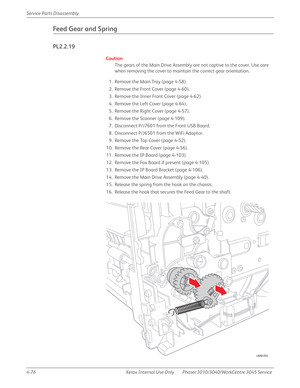 Page 2864-76 Xerox  Internal  Use  Only Phaser 3010/3040/WorkCentre 3045 Service  Service Parts Disassembly
Feed Gear and Spring
PL2.2.19
Caution
The gears of the Main Drive Assembly are not captive to the cover. Use care 
when removing the cover to maintain the correct gear orientation.
1. Remove the Main Tray (page 4-58).
2. Remove the Front Cover (page 4-60).
3. Remove the Inner Front Cover (page 4-62).
4. Remove the Left Cover (page 4-64).
5. Remove the Right Cover (page 4-57).
6. Remove the Scanner (page...