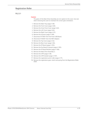 Page 289Phaser 3010/3040/WorkCentre 3045 Service Xerox Internal Use Only 4-79Service Parts Disassembly
Registration Roller
PL2.3.1
Caution
The gears of the Main Drive Assembly are not captive to the cover. Use care 
when removing the cover to maintain the correct gear orientation.
1. Remove the Main Tray (page 4-58).
2. Remove the Front Cover (page 4-60).
3. Remove the Inner Front Cover (page 4-62).
4. Remove the Left Cover (page 4-64).
5. Remove the Right Cover (page 4-57).
6. Remove the Scanner (page 4-109)....