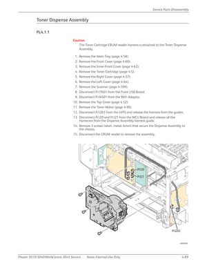 Page 299Phaser 3010/3040/WorkCentre 3045 Service Xerox Internal Use Only 4-89Service Parts Disassembly
Toner Dispense Assembly
PL4.1.1
Caution
The Toner Cartridge CRUM reader harness is attached to the Toner Dispense 
Assembly.
1. Remove the Main Tray (page 4-58).
2. Remove the Front Cover (page 4-60).
3. Remove the Inner Front Cover (page 4-62).
4. Remove the Toner Cartridge (page 4-5).
5. Remove the Right Cover (page 4-57).
6. Remove the Left Cover (page 4-64).
7. Remove the Scanner (page 4-109).
8. Disconnect...