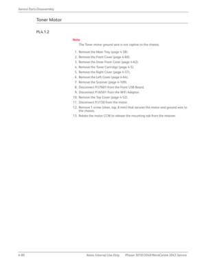 Page 3004-90 Xerox  Internal  Use  Only Phaser 3010/3040/WorkCentre 3045 Service  Service Parts Disassembly
Toner Motor
PL4.1.2
Note
The Toner motor ground wire is not captive to the chassis.
1. Remove the Main Tray (page 4-58).
2. Remove the Front Cover (page 4-60).
3. Remove the Inner Front Cover (page 4-62).
4. Remove the Toner Cartridge (page 4-5).
5. Remove the Right Cover (page 4-57).
6. Remove the Left Cover (page 4-64).
7. Remove the Scanner (page 4-109).
8. Disconnect P/J7601 from the Front USB Board....