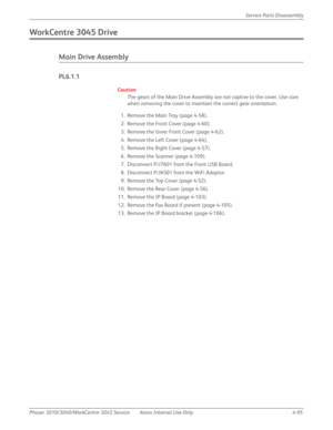 Page 305Phaser 3010/3040/WorkCentre 3045 Service Xerox Internal Use Only 4-95Service Parts Disassembly
WorkCentre 3045 Drive
Main Drive Assembly
PL6.1.1
Caution
The gears of the Main Drive Assembly are not captive to the cover. Use care 
when removing the cover to maintain the correct gear orientation.
1. Remove the Main Tray (page 4-58).
2. Remove the Front Cover (page 4-60).
3. Remove the Inner Front Cover (page 4-62).
4. Remove the Left Cover (page 4-64).
5. Remove the Right Cover (page 4-57).
6. Remove the...