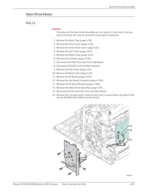 Page 307Phaser 3010/3040/WorkCentre 3045 Service Xerox Internal Use Only 4-97Service Parts Disassembly
Main Drive Motor
PL6.1.2
Caution
The gears of the Main Drive Assembly are not captive to the cover. Use care 
when removing the cover to maintain correct gear orientation.
1. Remove the Main Tray (page 4-58).
2. Remove the Front Cover (page 4-60).
3. Remove the Inner Front Cover (page 4-62).
4. Remove the Left Cover (page 4-64).
5. Remove the Right Cover (page 4-57).
6. Remove the Scanner (page 4-109).
7....