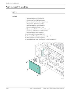 Page 3084-98 Xerox  Internal  Use  Only Phaser 3010/3040/WorkCentre 3045 Service  Service Parts Disassembly
WorkCentre 3045 Electrical
HVPS
PL7.1.2
1. Remove the Main Tray (page 4-58).
2. Remove the Front Cover (page 4-60).
3. Remove the Inner Front Cover (page 4-62).
4. Remove the Left Cover (page 4-64).
5. Remove the Right Cover (page 4-57).
6. Remove the Scanner (page 4-109).
7. Disconnect P/J7601 from the Front USB Board.
8. Disconnect P/J6501 from the WiFi Adaptor.
9. Remove the Top Cover (page 4-52).
10....