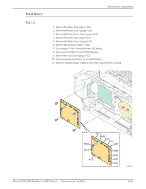 Page 309Phaser 3010/3040/WorkCentre 3045 Service Xerox Internal Use Only 4-99Service Parts Disassembly
MCU Board
PL7.1.3
1. Remove the Main Tray (page 4-58).
2. Remove the Front Cover (page 4-60).
3. Remove the Inner Front Cover (page 4-62).
4. Remove the Left Cover (page 4-64).
5. Remove the Right Cover (page 4-57).
6. Remove the Scanner (page 4-109).
7. Disconnect P/J7601 from the Front USB Board.
8. Disconnect P/J6501 from the WiFi Adaptor.
9. Remove the Top Cover (page 4-52).
10. Disconnect all connections...