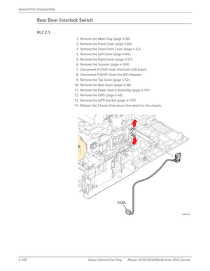 Page 3104-100 Xerox  Internal  Use  Only Phaser 3010/3040/WorkCentre 3045 Service  Service Parts Disassembly
Rear Door Interlock Switch
PL7.2.1
1. Remove the Main Tray (page 4-58).
2. Remove the Front Cover (page 4-60).
3. Remove the Inner Front Cover (page 4-62).
4. Remove the Left Cover (page 4-64).
5. Remove the Right Cover (page 4-57).
6. Remove the Scanner (page 4-109).
7. Disconnect P/J7601 from the Front USB Board.
8. Disconnect P/J6501 from the WiFi Adaptor.
9. Remove the Top Cover (page 4-52).
10....