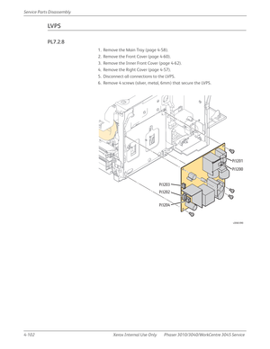 Page 3124-102 Xerox  Internal  Use  Only Phaser 3010/3040/WorkCentre 3045 Service  Service Parts Disassembly
LV P S
PL7.2.8
1. Remove the Main Tray (page 4-58).
2. Remove the Front Cover (page 4-60).
3. Remove the Inner Front Cover (page 4-62).
4. Remove the Right Cover (page 4-57).
5. Disconnect all connections to the LVPS.
6. Remove 4 screws (silver, metal, 6mm) that secure the LVPS.
s3040-090
P/J203
P/J202
P/J204P/J201
P/J200 