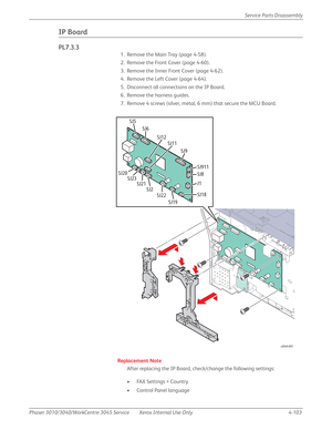 Page 313Phaser 3010/3040/WorkCentre 3045 Service Xerox Internal Use Only 4-103Service Parts Disassembly
IP Board
PL7.3.3
1. Remove the Main Tray (page 4-58).
2. Remove the Front Cover (page 4-60).
3. Remove the Inner Front Cover (page 4-62).
4. Remove the Left Cover (page 4-64).
5. Disconnect all connections on the IP Board.
6. Remove the harness guides.
7. Remove 4 screws (silver, metal, 6 mm) that secure the MCU Board.
Replacement Note
After replacing the IP Board, check/change the following settings:
• FAX...