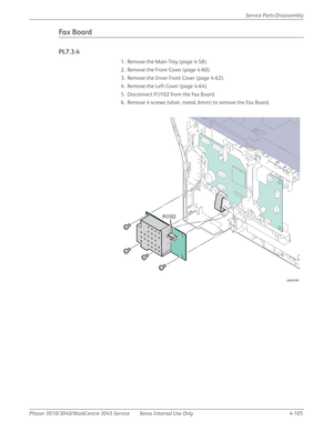 Page 315Phaser 3010/3040/WorkCentre 3045 Service Xerox Internal Use Only 4-105Service Parts Disassembly
Fa x  B o a rd
PL7.3.4
1. Remove the Main Tray (page 4-58).
2. Remove the Front Cover (page 4-60).
3. Remove the Inner Front Cover (page 4-62).
4. Remove the Left Cover (page 4-64).
5. Disconnect P/J102 from the Fax Board.
6. Remove 4 screws (silver, metal, 6mm) to remove the Fax Board.
s3040-092
P/J102 