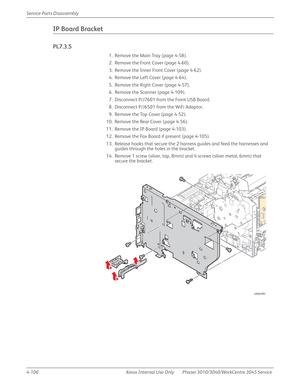 Page 3164-106 Xerox  Internal  Use  Only Phaser 3010/3040/WorkCentre 3045 Service  Service Parts Disassembly
IP Board Bracket
PL7.3.5
1. Remove the Main Tray (page 4-58).
2. Remove the Front Cover (page 4-60).
3. Remove the Inner Front Cover (page 4-62).
4. Remove the Left Cover (page 4-64).
5. Remove the Right Cover (page 4-57).
6. Remove the Scanner (page 4-109).
7. Disconnect P/J7601 from the Front USB Board.
8. Disconnect P/J6501 from the WiFi Adaptor.
9. Remove the Top Cover (page 4-52).
10. Remove the Rear...