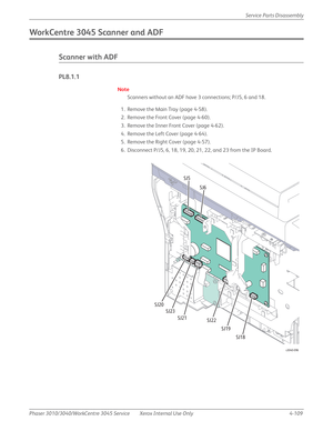 Page 319Phaser 3010/3040/WorkCentre 3045 Service Xerox Internal Use Only 4-109Service Parts Disassembly
WorkCentre 3045 Scanner and ADF
Scanner with ADF
PL8.1.1
Note
Scanners without an ADF have 3 connections; P/J5, 6 and 18.
1. Remove the Main Tray (page 4-58).
2. Remove the Front Cover (page 4-60).
3. Remove the Inner Front Cover (page 4-62).
4. Remove the Left Cover (page 4-64).
5. Remove the Right Cover (page 4-57).
6. Disconnect P/J5, 6, 18, 19, 20, 21, 22, and 23 from the IP Board.
s3040-096
SJ5
SJ6
SJ18...