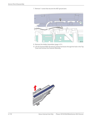 Page 3204-110 Xerox  Internal  Use  Only Phaser 3010/3040/WorkCentre 3045 Service  Service Parts Disassembly
7. Remove 1 screw that secures the ADF ground wire.
8. Remove the Holder Assemblies (page 4-51).
9. Lift the Scanner/ADF till vertical, pull the harnesses through the hole in the Top 
Cover and remove the Scanner Assembly.
s3040-154 