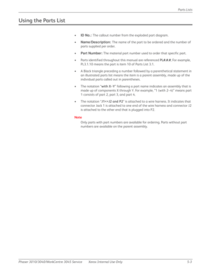 Page 331Phaser 3010/3040/WorkCentre 3045 Service Xerox Internal Use Only 5-3Parts Lists
Using the Parts List
•ID No.: The callout number from the exploded part diagram.
•Name/Description: The name of the part to be ordered and the number of 
parts supplied per order.
•Part Number: The material part number used to order that specific part.
• Parts identified throughout this manual are referenced PL#.#.#; For example, 
PL3.1.10 means the part is item 10 of Parts List 3.1.
• A Black triangle preceding a number...