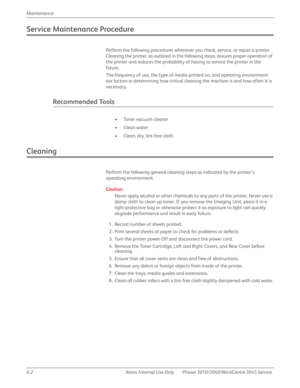 Page 3846-2 Xerox  Internal  Use  Only Phaser 3010/3040/WorkCentre 3045 Service  Maintenance
Service Maintenance Procedure
Perform the following procedures whenever you check, service, or repair a printer. 
Cleaning the printer, as outlined in the following steps, assures proper operation of 
the printer and reduces the probability of having to service the printer in the 
future.
The frequency of use, the type of media printed on, and operating environment 
are factors in determining how critical cleaning the...