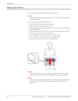 Page 3866-4 Xerox  Internal  Use  Only Phaser 3010/3040/WorkCentre 3045 Service  Maintenance
Moving the Printer
The printer, with toner installed, weighs 11.3 kg (24.9 lb.).
Caution
When moving the printer over long distances, remove the Toner Cartridge to 
prevent toner spills.
Before moving the printer, do the following:
1. Turn the printer Off and disconnect all cables.
2. Allow the printer to cool about 40 minutes.
3. Remove media from the output tray and return the Tray Extension to its non-
extended...